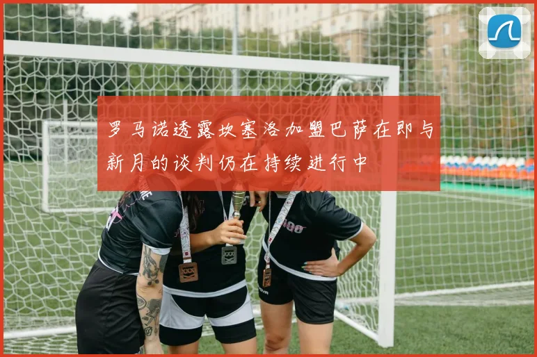 罗马诺透露坎塞洛加盟巴萨在即与新月的谈判仍在持续进行中