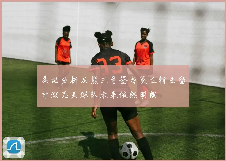 美记分析灰熊三号签与莫兰特去留计划无关球队未来依然明朗