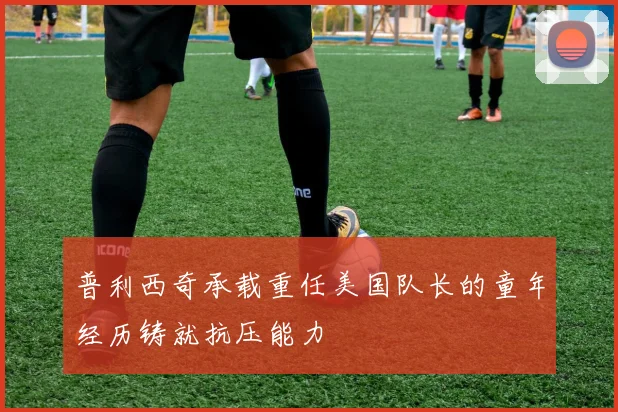 普利西奇承载重任美国队长的童年经历铸就抗压能力