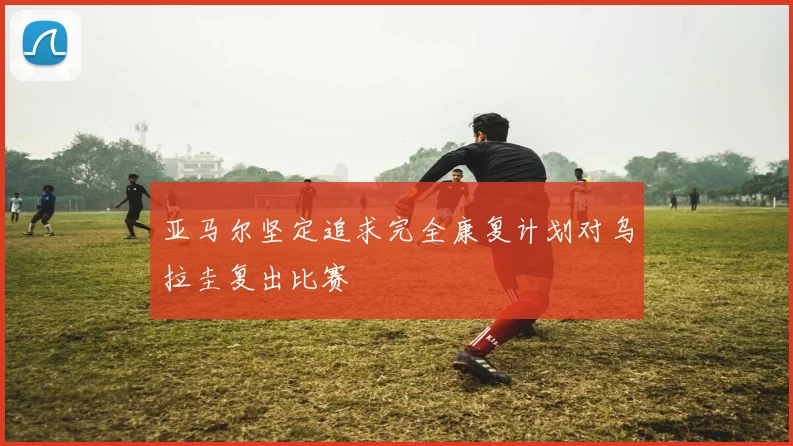 亚马尔坚定追求完全康复计划对乌拉圭复出比赛