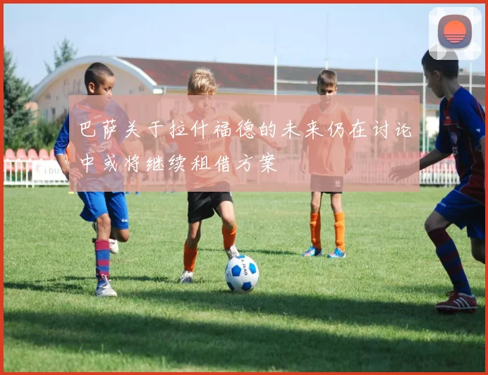 巴萨关于拉什福德的未来仍在讨论中或将继续租借方案