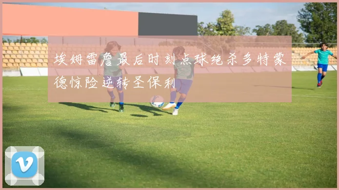 埃姆雷詹最后时刻点球绝杀多特蒙德惊险逆转圣保利
