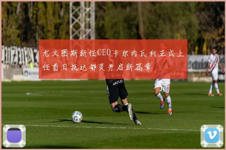尤文图斯新任CEO卡尔内瓦利正式上任首日抵达都灵开启新篇章