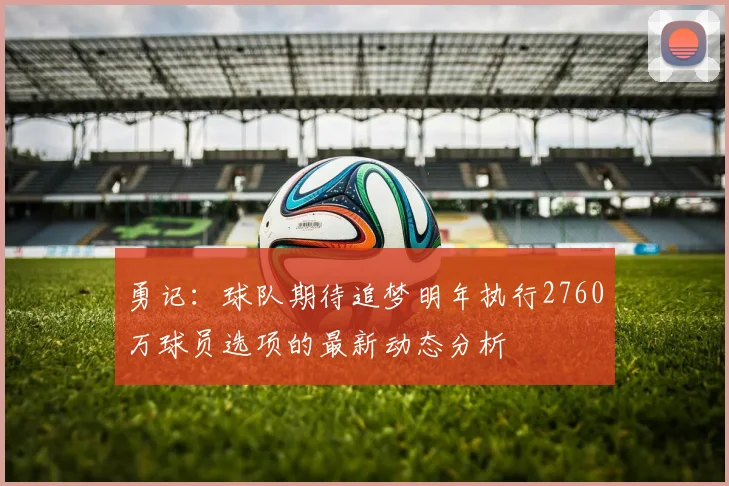 勇记：球队期待追梦明年执行2760万球员选项的最新动态分析
