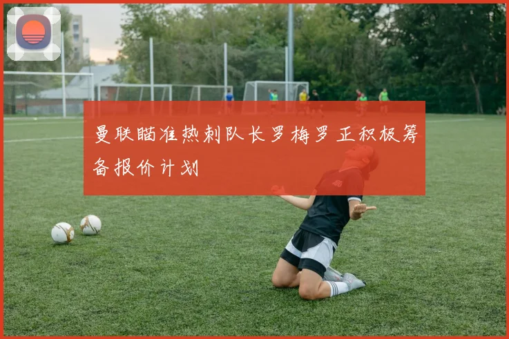 曼联瞄准热刺队长罗梅罗正积极筹备报价计划