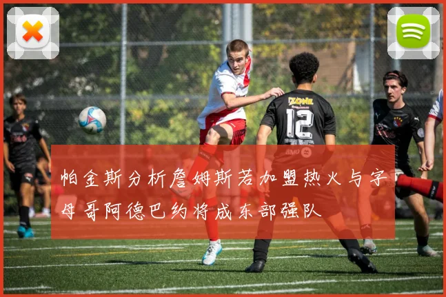帕金斯分析詹姆斯若加盟热火与字母哥阿德巴约将成东部强队