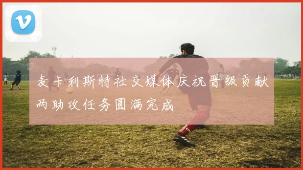 麦卡利斯特社交媒体庆祝晋级贡献两助攻任务圆满完成