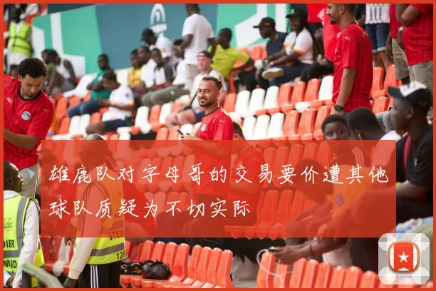 雄鹿队对字母哥的交易要价遭其他球队质疑为不切实际