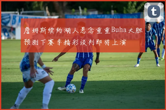 詹姆斯续约湖人悬念重重Buha大胆预测下赛季精彩谈判即将上演