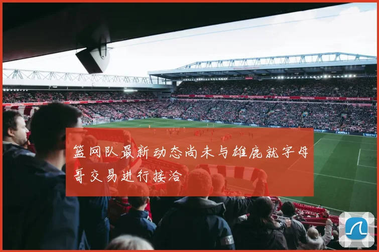 篮网队最新动态尚未与雄鹿就字母哥交易进行接洽