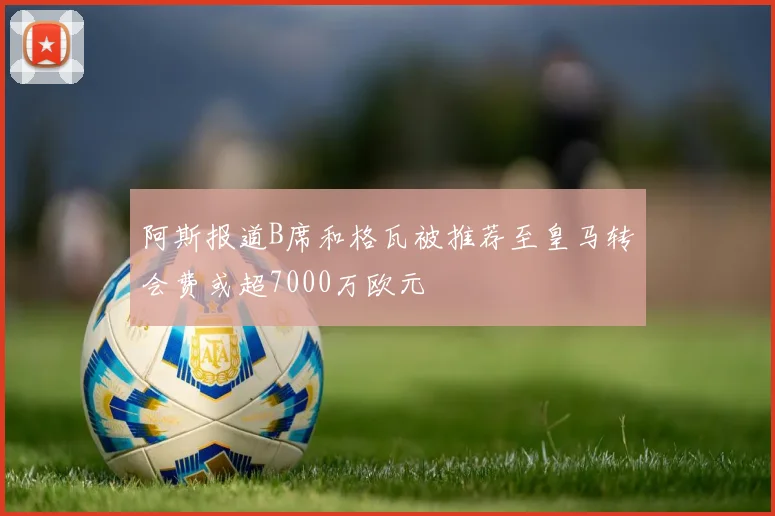阿斯报道B席和格瓦被推荐至皇马转会费或超7000万欧元