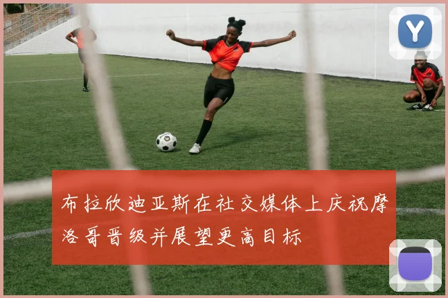 布拉欣迪亚斯在社交媒体上庆祝摩洛哥晋级并展望更高目标