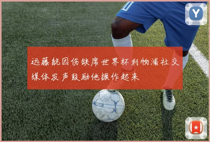 远藤航因伤缺席世界杯利物浦社交媒体发声鼓励他振作起来