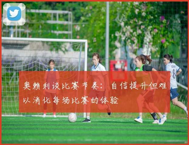 奥赖利谈比赛节奏：自信提升但难以消化每场比赛的体验