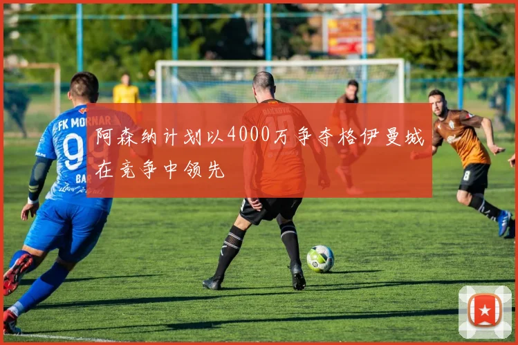 阿森纳计划以4000万争夺格伊曼城在竞争中领先