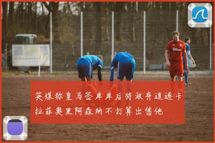 英媒称皇马签库库后将放弃追逐卡拉菲奥里阿森纳不打算出售他