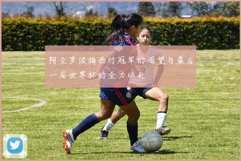 阿圭罗谈梅西对冠军的渴望与最后一届世界杯的全力以赴