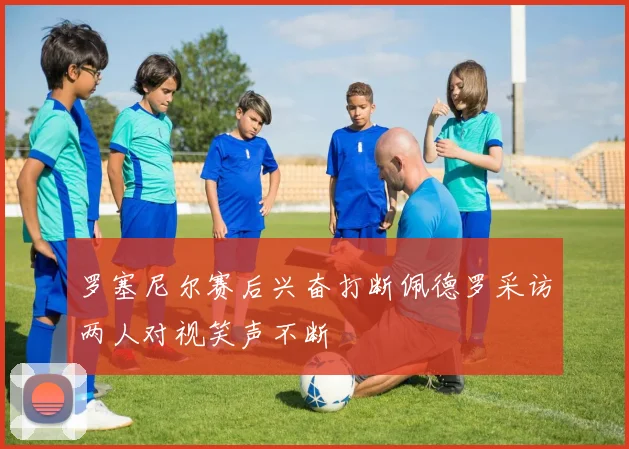 罗塞尼尔赛后兴奋打断佩德罗采访两人对视笑声不断
