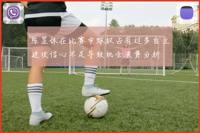陈昱休在比赛中球权占有过多自主进攻信心不足导致机会浪费分析