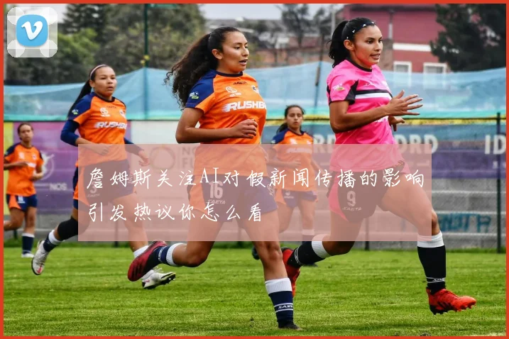 詹姆斯关注AI对假新闻传播的影响引发热议你怎么看