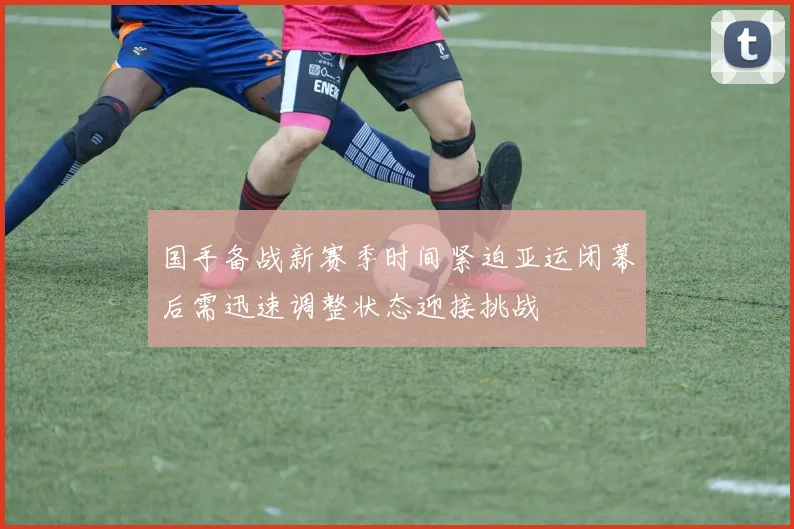 国手备战新赛季时间紧迫亚运闭幕后需迅速调整状态迎接挑战