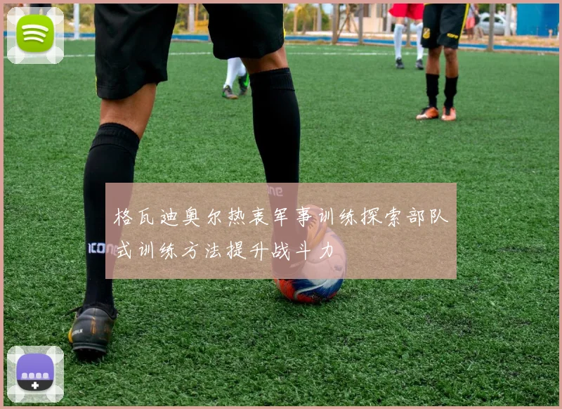 格瓦迪奥尔热衷军事训练探索部队式训练方法提升战斗力
