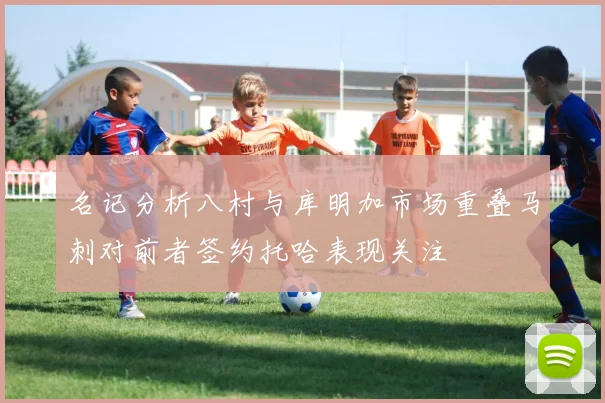 名记分析八村与库明加市场重叠马刺对前者签约托哈表现关注