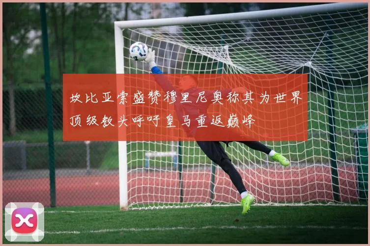 坎比亚索盛赞穆里尼奥称其为世界顶级教头呼吁皇马重返巅峰