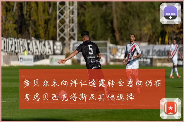 努贝尔未向拜仁透露转会意向仍在考虑贝西克塔斯及其他选择