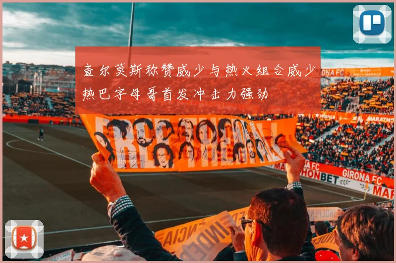 查尔莫斯称赞威少与热火组合威少热巴字母哥首发冲击力强劲