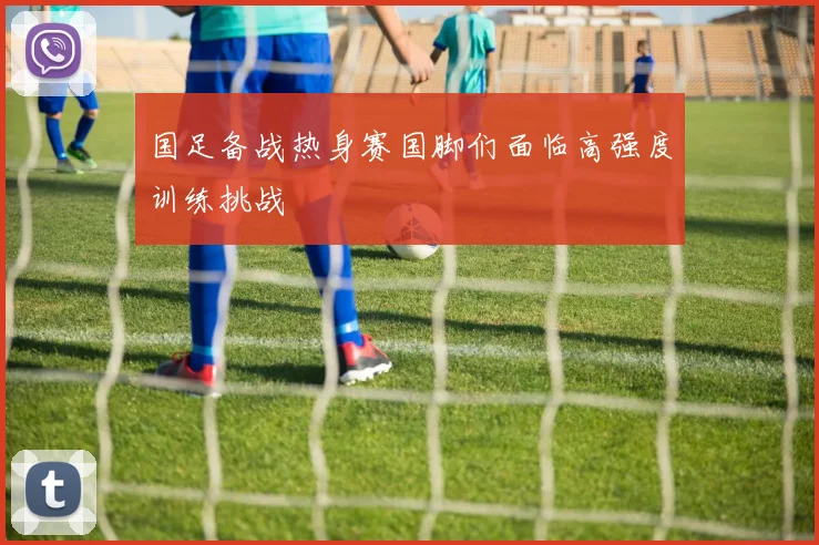 国足备战热身赛国脚们面临高强度训练挑战