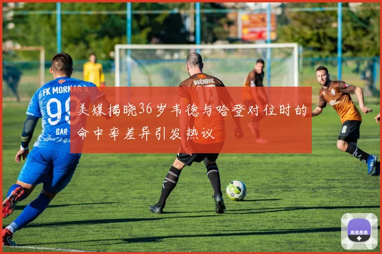 美媒揭晓36岁韦德与哈登对位时的命中率差异引发热议