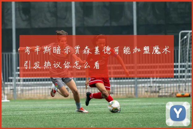 考辛斯暗示贾森基德可能加盟魔术引发热议你怎么看
