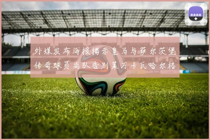 外媒发布海报揭示皇马与萨尔茨堡传奇球员离队告别莱万卡瓦哈尔格列兹曼